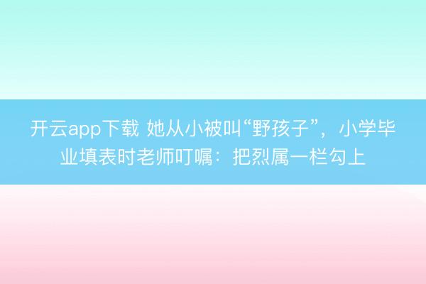 开云app下载 她从小被叫“野孩子”，小学毕业填表时老师叮嘱：把烈属一栏勾上