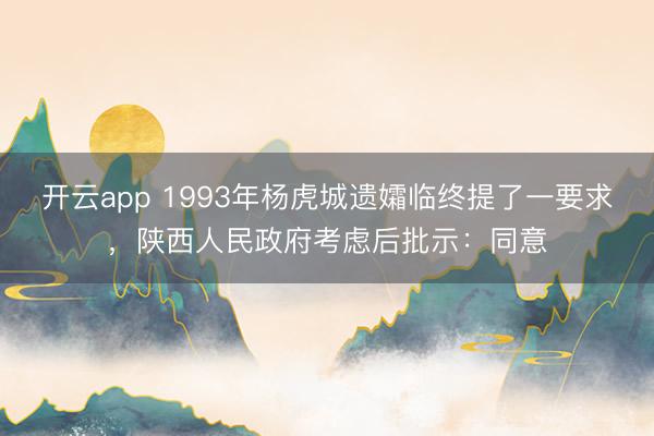 开云app 1993年杨虎城遗孀临终提了一要求，陕西人民政府考虑后批示：同意