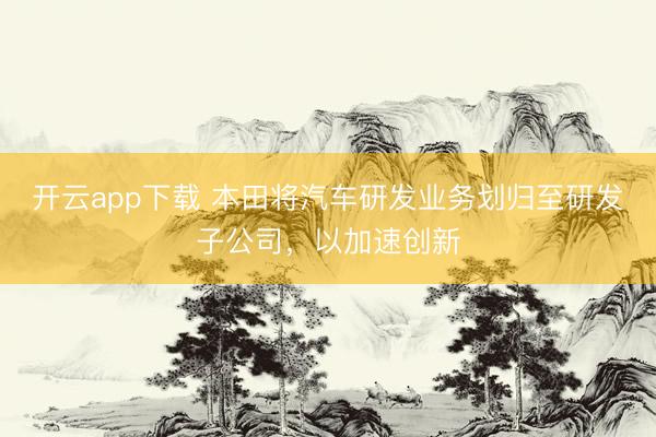 开云app下载 本田将汽车研发业务划归至研发子公司,以加速创新