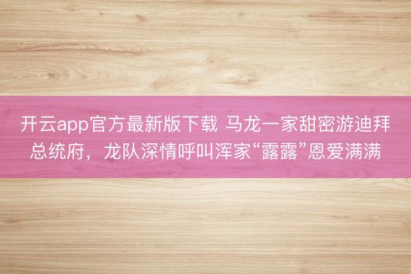 开云app官方最新版下载 马龙一家甜密游迪拜总统府，龙队深情呼叫浑家“露露”恩爱满满