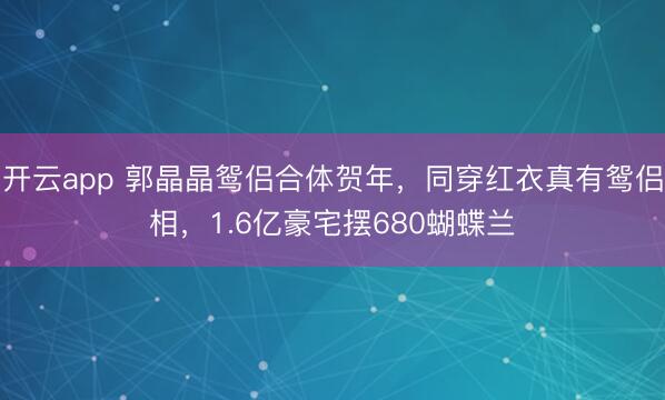 开云app 郭晶晶鸳侣合体贺年，同穿红衣真有鸳侣相，1.6亿豪宅摆680蝴蝶兰