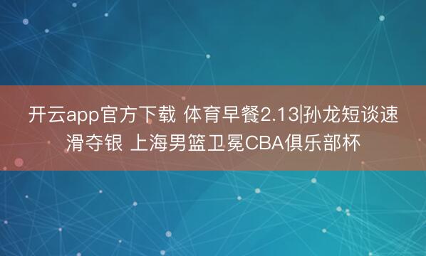 开云app官方下载 体育早餐2.13|孙龙短谈速滑夺银 上海男篮卫冕CBA俱乐部杯