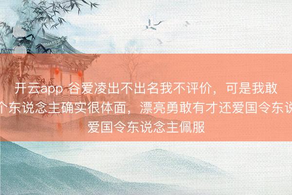 开云app 谷爱凌出不出名我不评价，可是我敢校服她这个东说念主确实很体面，漂亮勇敢有才还爱国令东说念主佩服