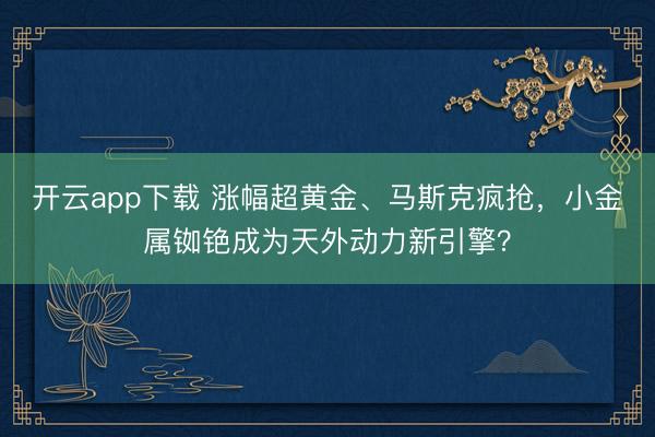 开云app下载 涨幅超黄金、马斯克疯抢，小金属铷铯成为天外动力新引擎？