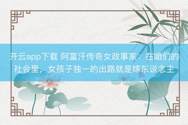开云app下载 阿富汗传奇女政事家：在咱们的社会里，女孩子独一的出路就是嫁东说念主