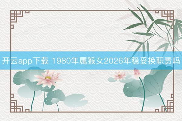 开云app下载 1980年属猴女2026年稳妥换职责吗