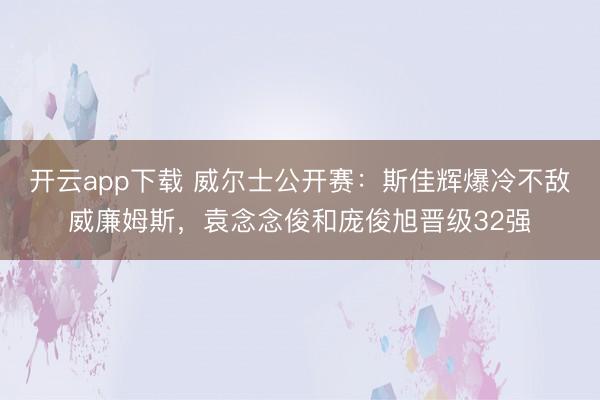 开云app下载 威尔士公开赛:斯佳辉爆冷不敌威廉姆斯,袁念念俊和庞俊旭晋级32强