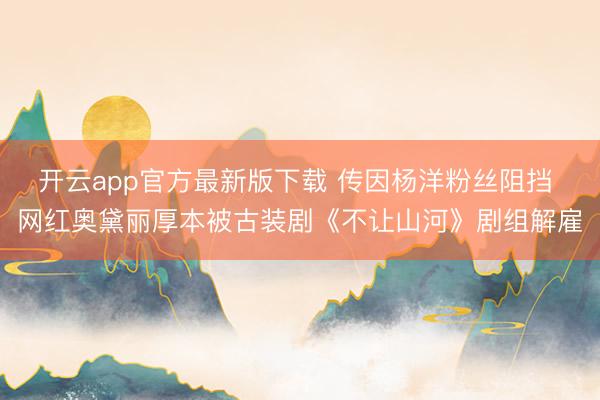 开云app官方最新版下载 传因杨洋粉丝阻挡 网红奥黛丽厚本被古装剧《不让山河》剧组解雇