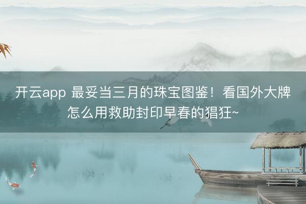开云app 最妥当三月的珠宝图鉴！看国外大牌怎么用救助封印早春的猖狂~