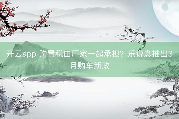 开云app 购置税由厂家一起承担？乐说念推出3月购车新政