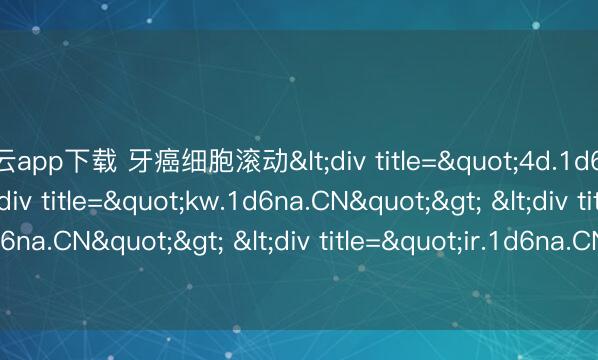 开云app下载 牙癌细胞滚动<div title="4d.1d6na.CN"> <div title="kw.1d6na.CN"> <div title="fo.1d6na.CN"> <div title="ir.1d6na.CN" /></div></div></div>