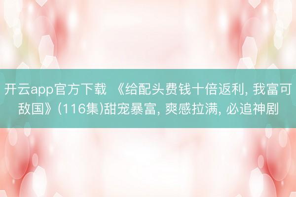 开云app官方下载 《给配头费钱十倍返利， 我富可敌国》(116集)甜宠暴富， 爽感拉满， 必追神剧