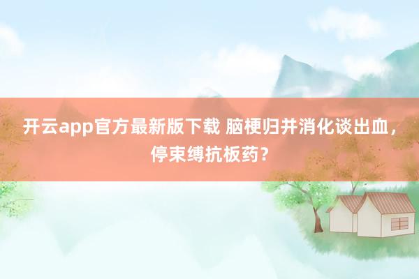 开云app官方最新版下载 脑梗归并消化谈出血，<a href=
