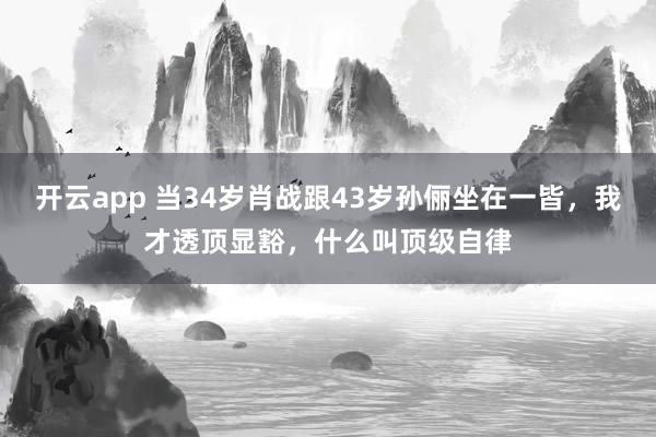 开云app 当34岁肖战跟43岁孙俪坐在一皆，我才透顶显豁，什么叫顶级自律