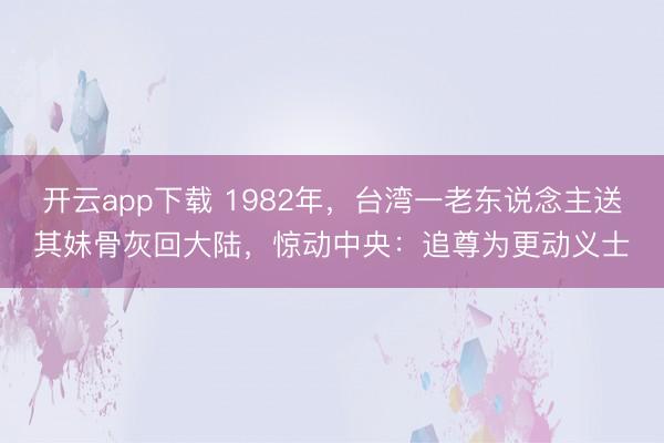 开云app下载 1982年，台湾一老东说念主送其妹骨灰回大陆，惊动中央：追尊为更动义士