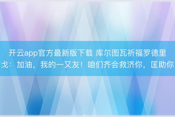 开云app官方最新版下载 库尔图瓦祈福罗德里戈：加油，我的一又友！咱们齐会救济你，匡助你
