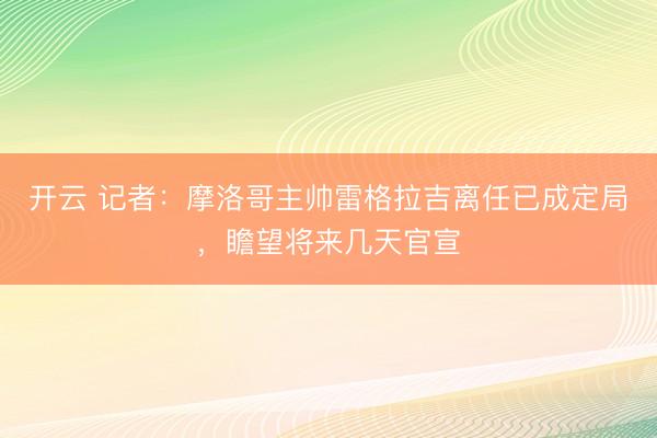 开云 记者：摩洛哥主帅雷格拉吉离任已成定局，瞻望将来几天官宣