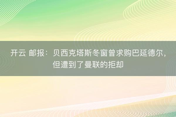 开云 邮报：贝西克塔斯冬窗曾求购巴延德尔，但遭到了曼联的拒却