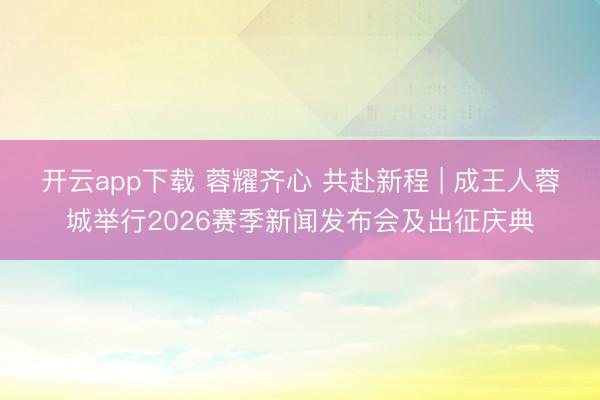 开云app下载 蓉耀齐心 共赴新程 | 成王人蓉城举行2026赛季新闻发布会及出征庆典