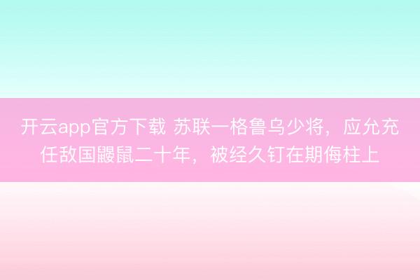 开云app官方下载 苏联一格鲁乌少将，应允充任敌国鼹鼠二十年，被经久钉在期侮柱上