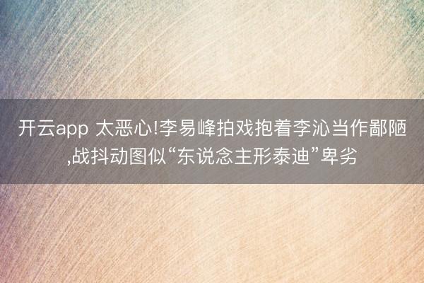 开云app 太恶心!李易峰拍戏抱着李沁当作鄙陋，战抖动图似“东说念主形泰迪”卑劣