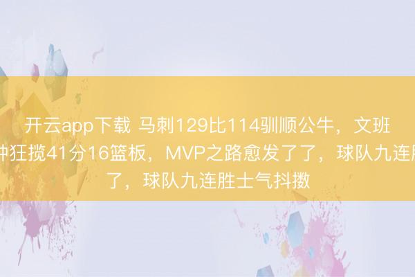 开云app下载 马刺129比114驯顺公牛，文班亚马30分钟狂揽41分16篮板，MVP之路愈发了了，球队九连胜士气抖擞