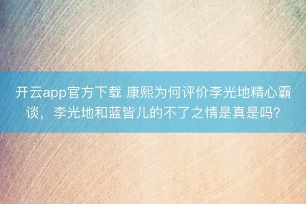 开云app官方下载 康熙为何评价李光地精心霸谈，李光地和蓝皆儿的不了之情是真是吗？