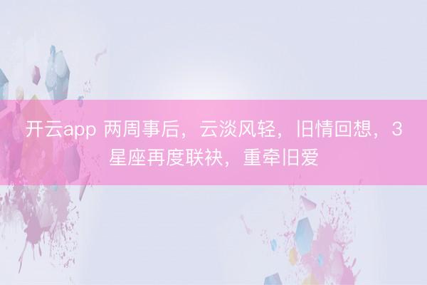 开云app 两周事后,云淡风轻,旧情回想,3星座再度联袂,重牵旧爱