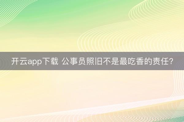 开云app下载 公事员照旧不是最吃香的责任?