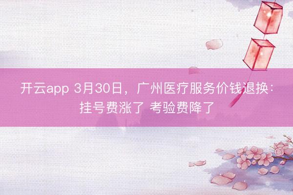 开云app 3月30日，广州医疗服务价钱退换：挂号费涨了 考验费降了