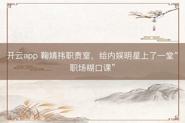 开云app 鞠婧祎职责室,给内娱明星上了一堂“职场糊口课”