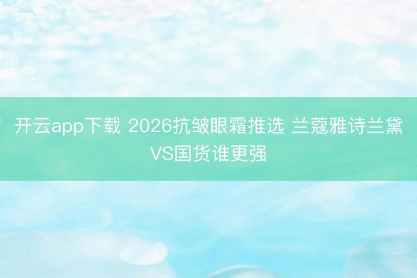 开云app下载 2026抗皱眼霜推选 兰蔻雅诗兰黛VS国货谁更强