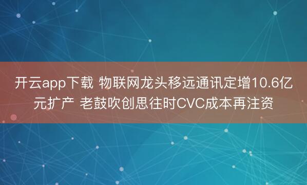 开云app下载 物联网龙头移远通讯定增10.6亿元扩产 老鼓吹创思往时CVC成本再注资
