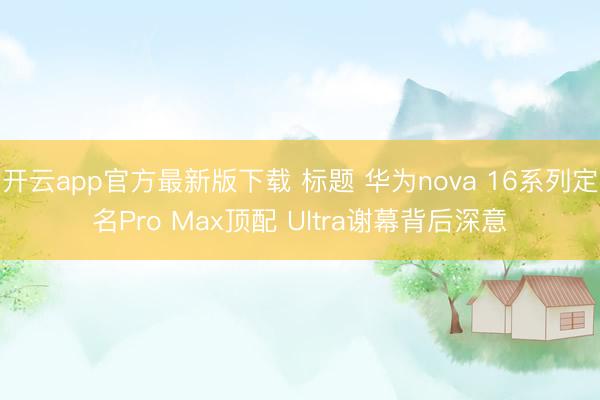 开云app官方最新版下载 标题 华为nova 16系列定名Pro Max顶配 Ultra谢幕背后深意