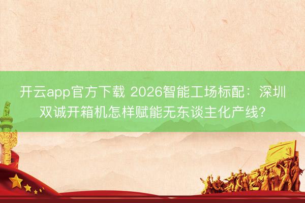 开云app官方下载 2026智能工场标配：深圳双诚开箱机怎样赋能无东谈主化产线？