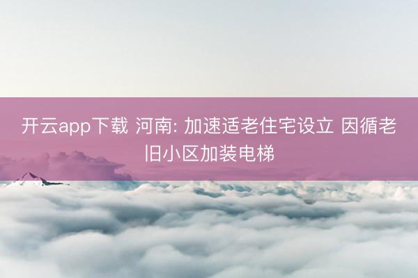开云app下载 河南: 加速适老住宅设立 因循老旧小区加装电梯