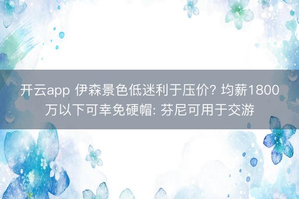 开云app 伊森景色低迷利于压价? 均薪1800万以下可幸免硬帽: 芬尼可用于交游
