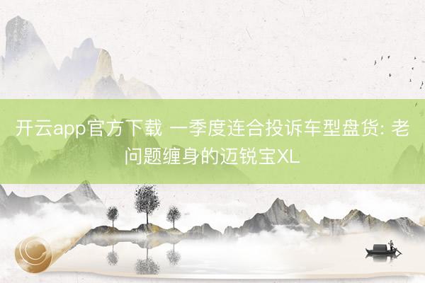 开云app官方下载 一季度连合投诉车型盘货: 老问题缠身的迈锐宝XL