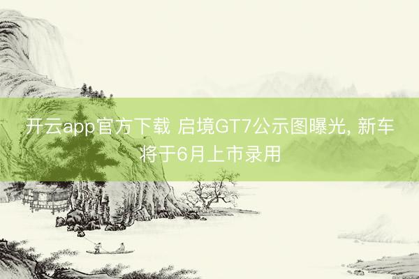 开云app官方下载 启境GT7公示图曝光， 新车将于6月上市录用