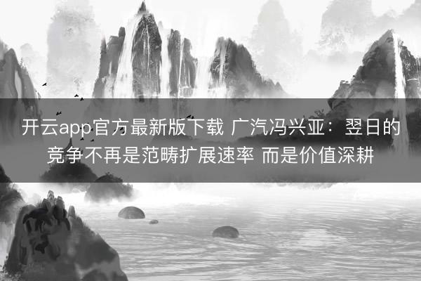开云app官方最新版下载 广汽冯兴亚:翌日的竞争不再是范畴扩展速率 而是价值深耕
