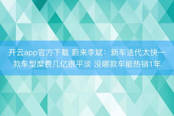 开云app官方下载 蔚来李斌：新车迭代太快一款车型糜费几亿很平淡 没哪款车能热销1年