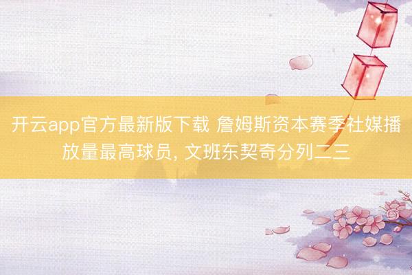 开云app官方最新版下载 詹姆斯资本赛季社媒播放量最高球员， 文班东契奇分列二三