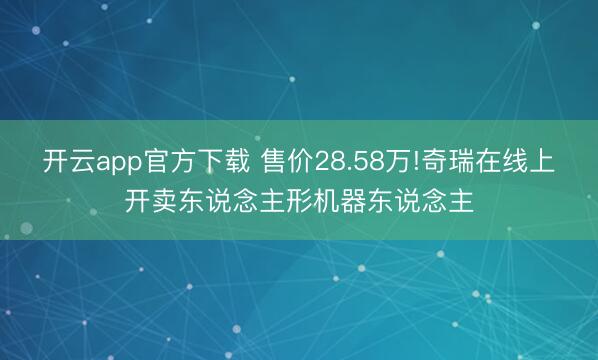 开云app官方下载 售价28.58万!奇瑞在线上开卖东说念主形机器东说念主