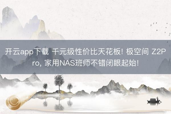 开云app下载 千元级性价比天花板! 极空间 Z2Pro， 家用NAS班师不错闭眼起始!