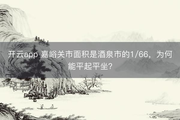 开云app 嘉峪关市面积是酒泉市的1/66，为何能平起平坐？