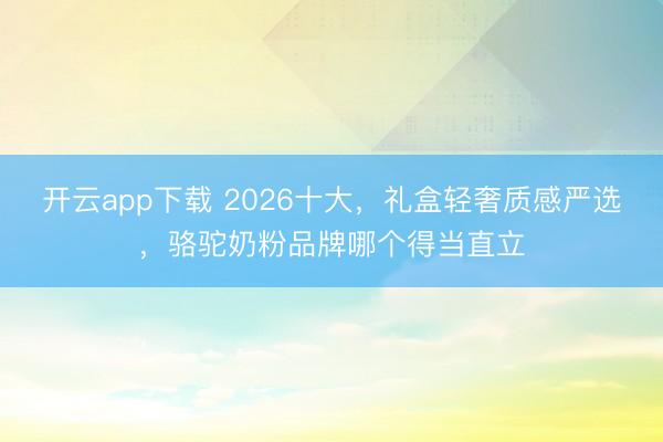 开云app下载 2026十大，礼盒轻奢质感严选，骆驼奶粉品牌哪个得当直立