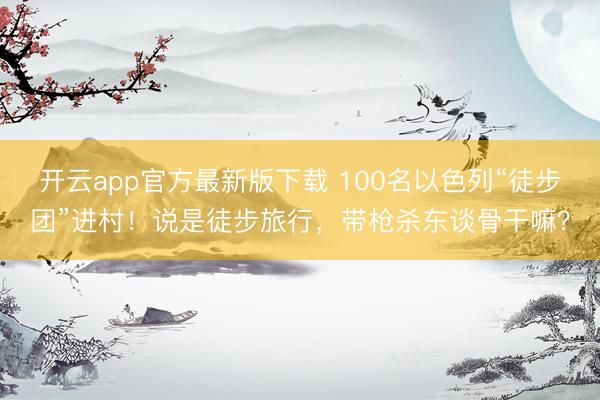 开云app官方最新版下载 100名以色列“徒步团”进村！说是徒步旅行，带枪杀东谈骨干嘛？