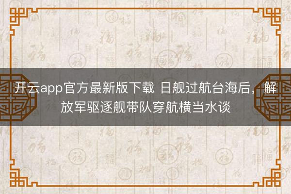 开云app官方最新版下载 日舰过航台海后，解放军驱逐舰带队穿航横当水谈