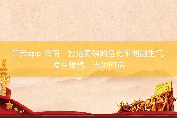 开云app 云南一拉运黄磷的危化车侧翻生气，发生爆燃，当地回话