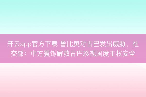 开云app官方下载 鲁比奥对古巴发出威胁，社交部：中方矍铄解救古巴珍视国度主权安全